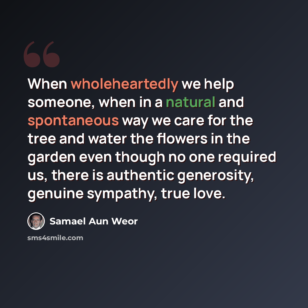 “When wholeheartedly we help someone, when in a natural and spontaneous way we care for the tree and water the flowers in the garden even though no one required us, there is authentic generosity, genuine sympathy, true love.” quote by Samael Aun Weor