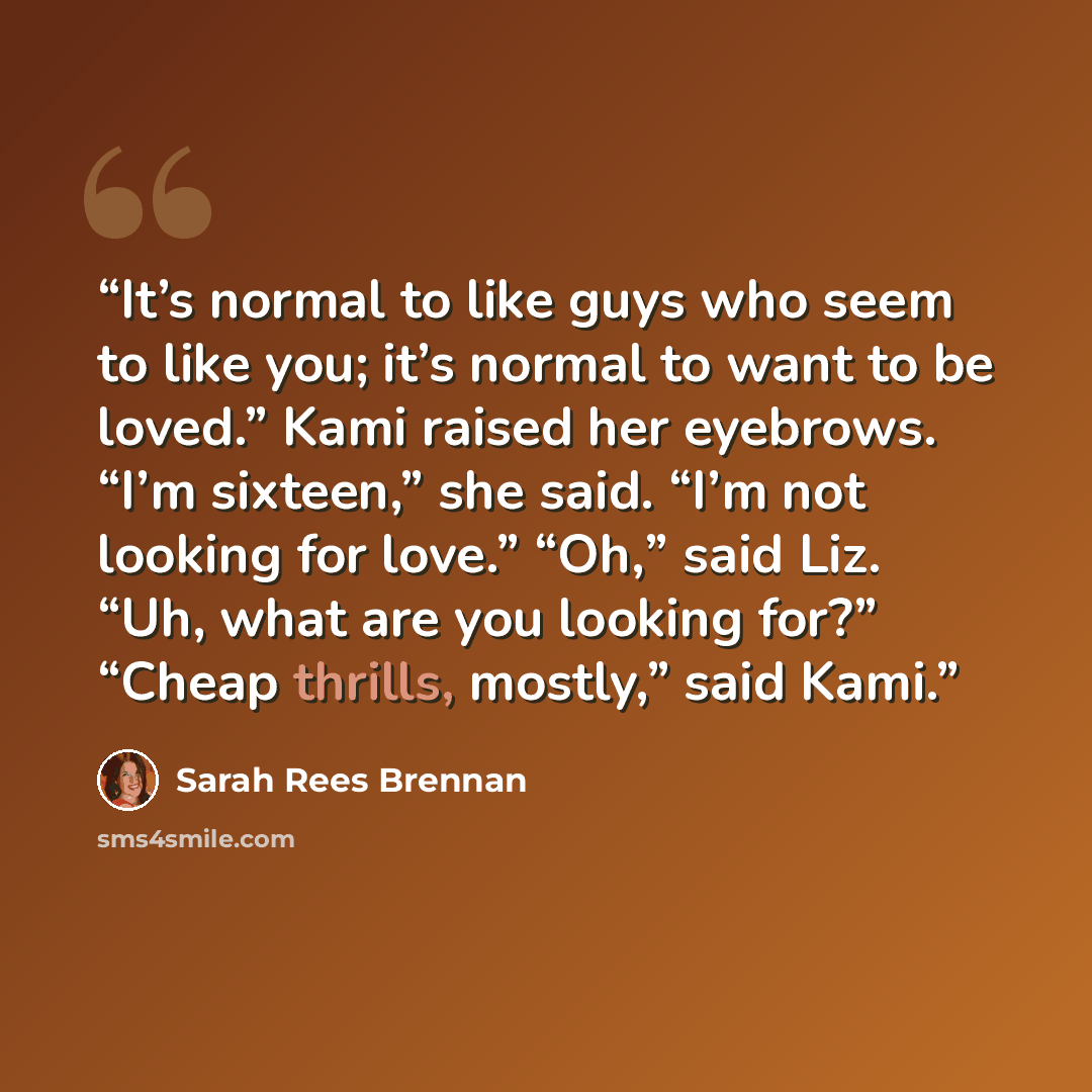 “It’s normal to like guys who seem to like you; it’s normal to want to be loved.” Kami raised her eyebrows. “I’m sixteen,” she said. “I’m not looking for love.” “Oh,” said Liz. “Uh, what are you looking for?” “Cheap thrills, mostly,” said Kami.” quote by Sarah Rees Brennan