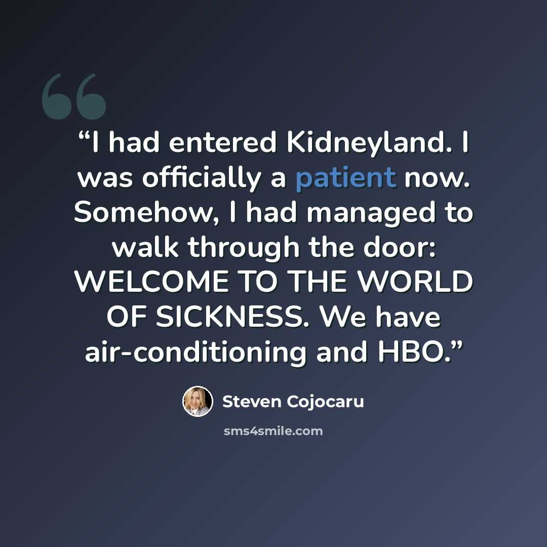 “I had entered Kidneyland. I was officially a patient now. Somehow, I had managed to walk through the door: WELCOME TO THE WORLD OF SICKNESS. We have air-conditioning and HBO.” quote by Steven Cojocaru