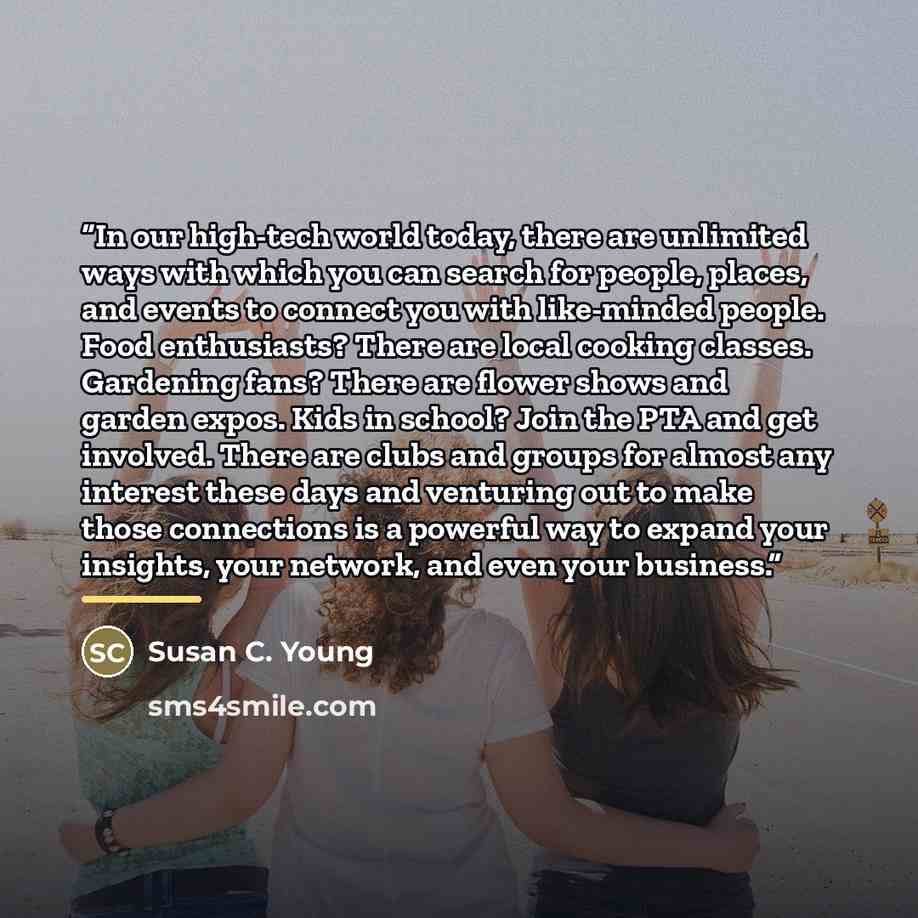 “In our high-tech world today, there are unlimited ways with which you can search for people, places, and events to connect you with like-minded people. Food enthusiasts? There are local cooking classes. Gardening fans? There are flower shows and garden expos. Kids in school? Join the PTA and get…” quote by Susan C. Young