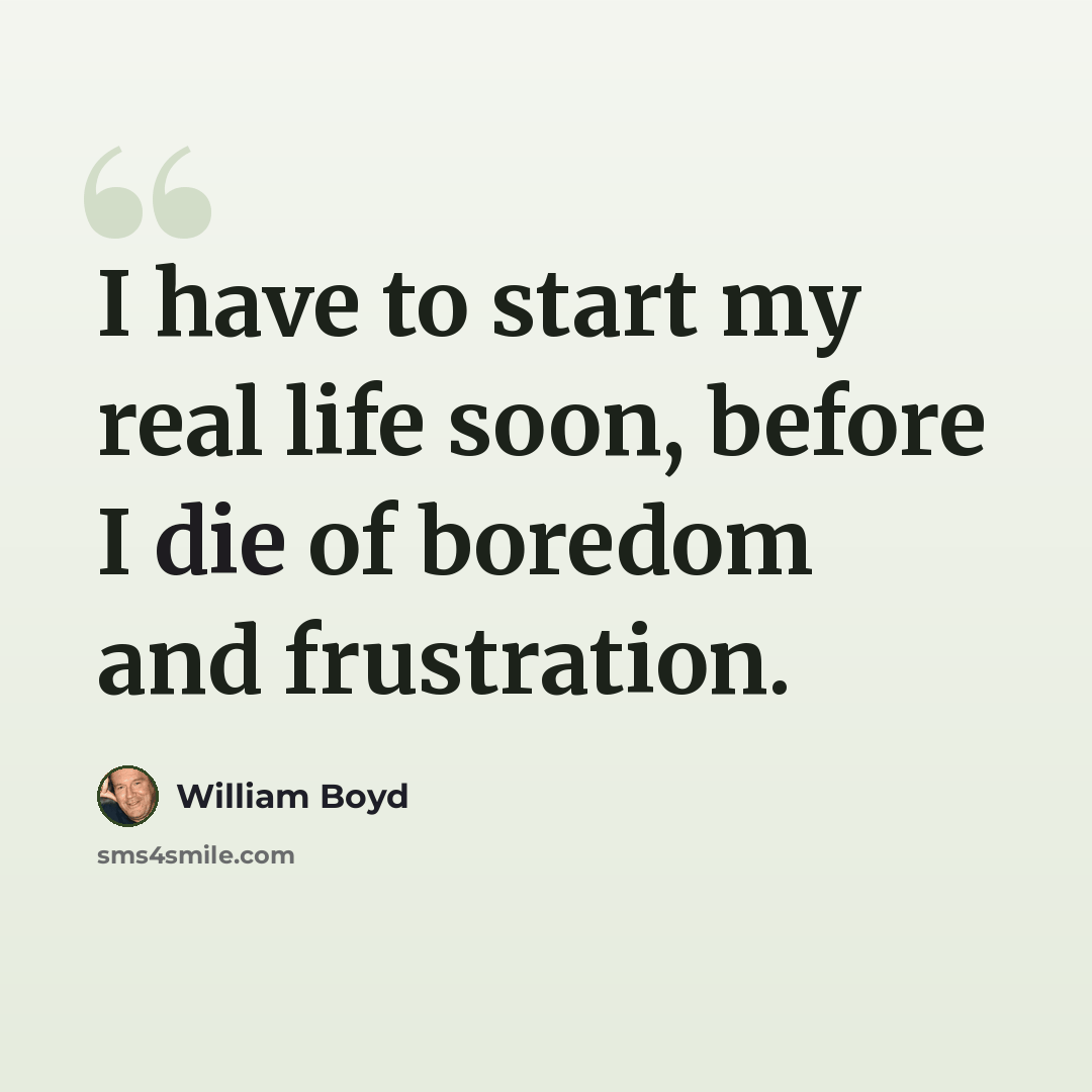 “I have to start my real life soon, before I die of boredom and frustration.” quote by William Boyd