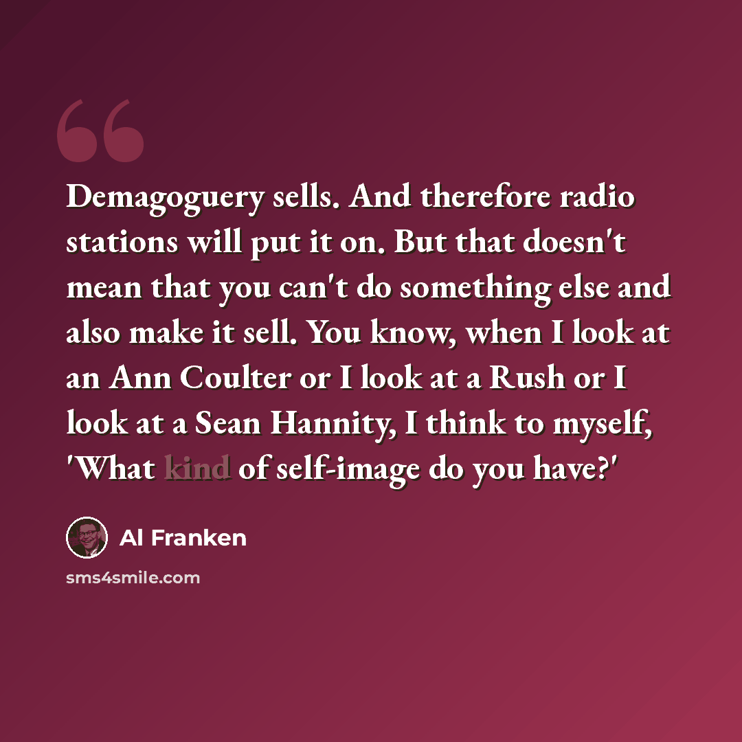 “Demagoguery sells. And therefore radio stations will put it on. But that doesn't mean that you can't do something else and also make it sell. You know, when I look at an Ann Coulter or I look at a Rush or I look at a Sean Hannity, I think to myself, 'What kind of self-image do you have?'” quote by Al Franken