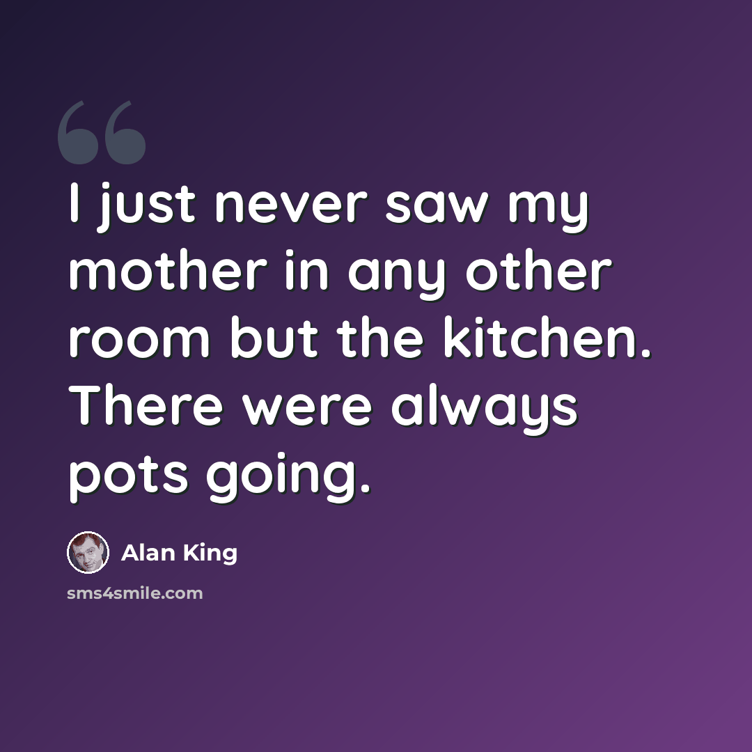 “I just never saw my mother in any other room but the kitchen. There were always pots going.” quote by Alan King