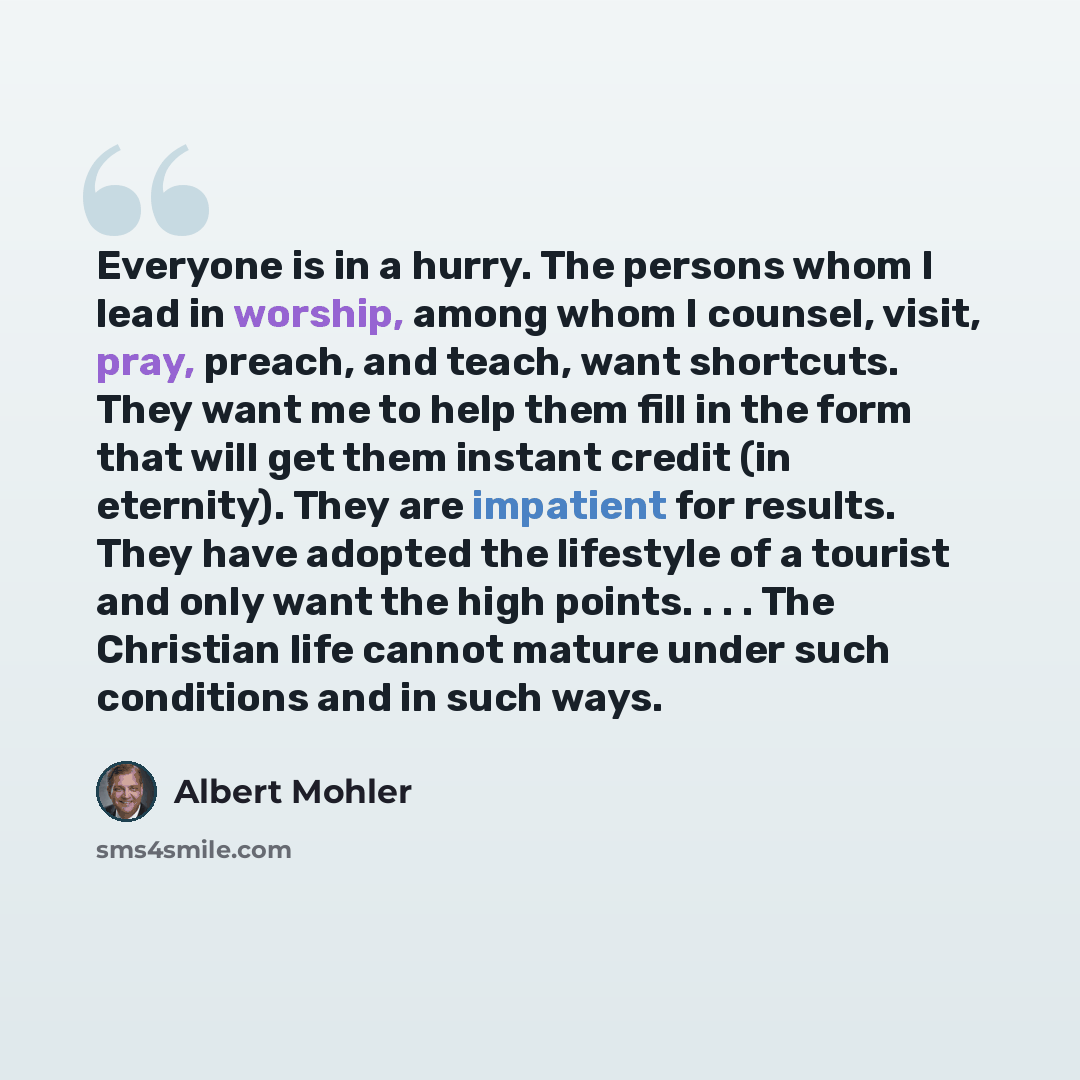 “Everyone is in a hurry. The persons whom I lead in worship, among whom I counsel, visit, pray, preach, and teach, want shortcuts. They want me to help them fill in the form that will get them instant credit (in eternity). They are impatient for results. They have adopted the lifestyle of a tourist…” quote by Albert Mohler