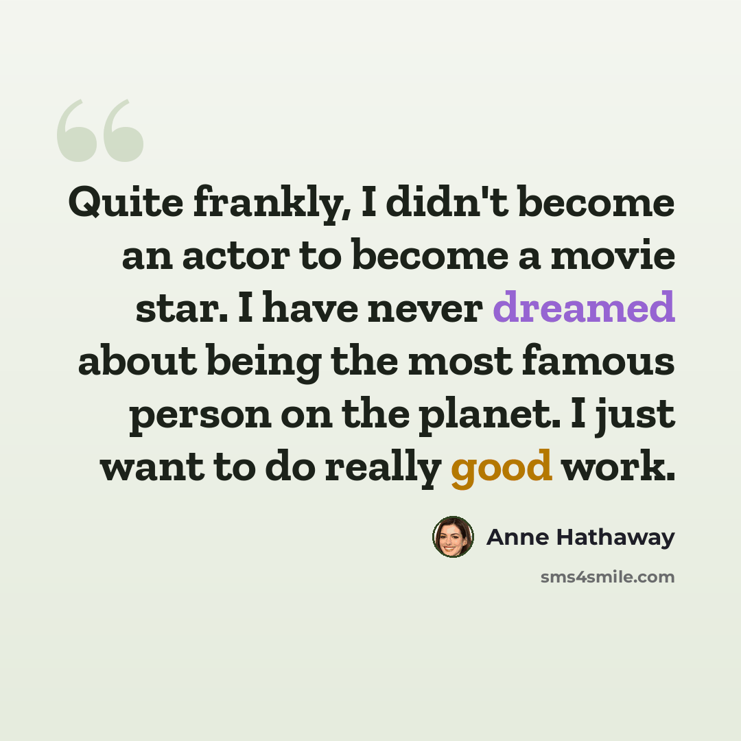 “Quite frankly, I didn't become an actor to become a movie star. I have never dreamed about being the most famous person on the planet. I just want to do really good work.” quote by Anne Hathaway