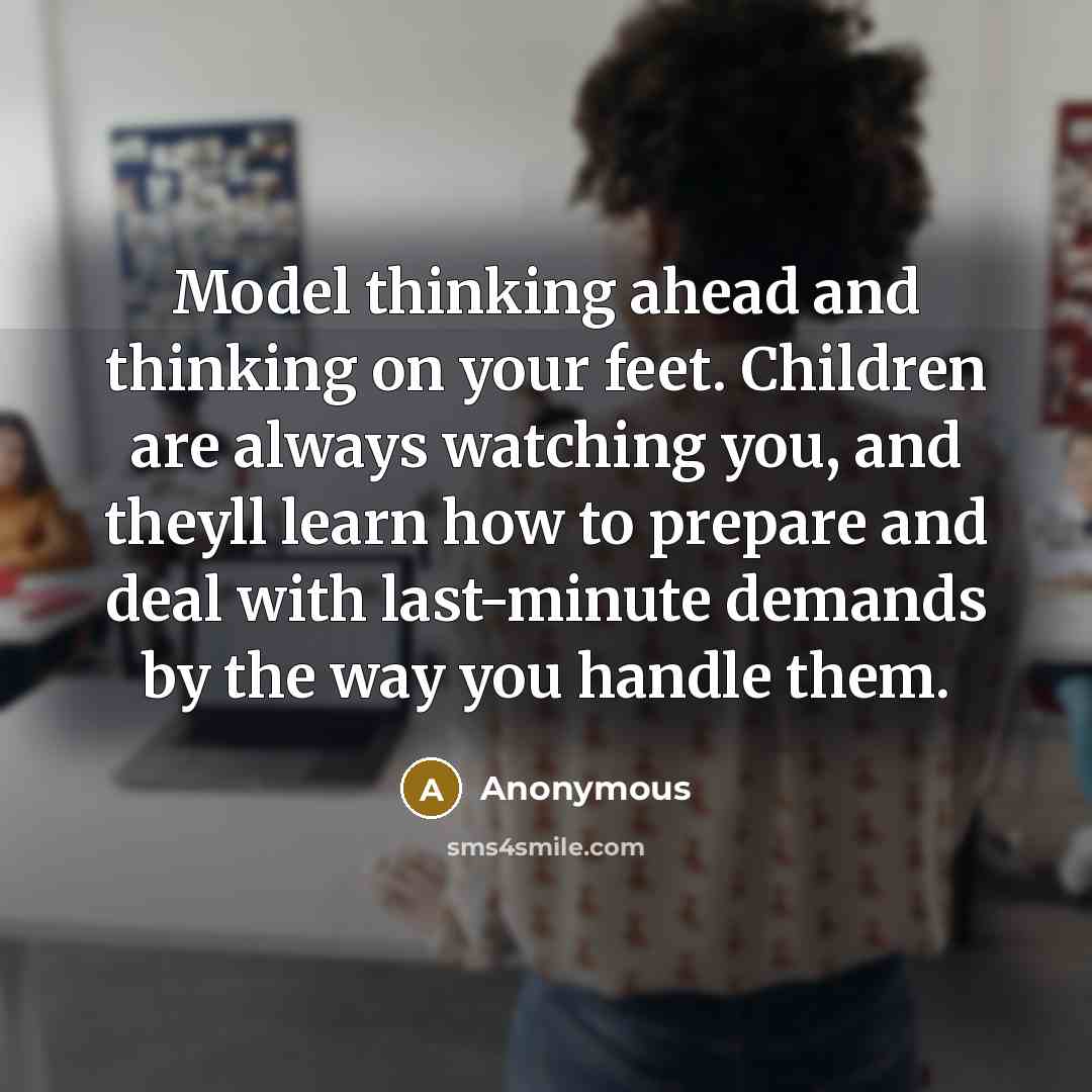 “Model thinking ahead and thinking on your feet. Children are always watching you, and theyll learn how to prepare and deal with last-minute demands by the way you handle them.” quote by Anonymous
