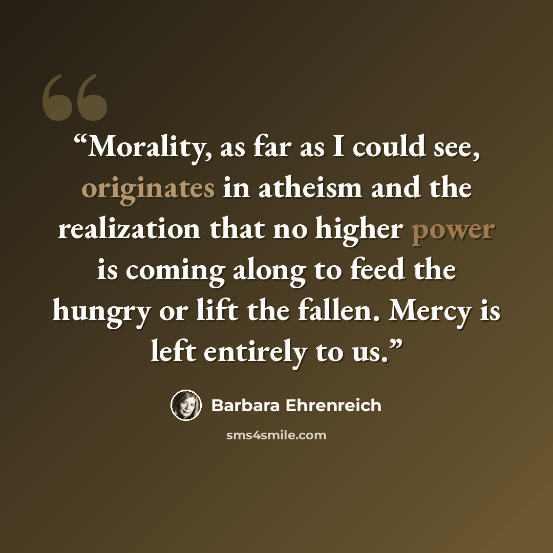 “Morality, as far as I could see, originates in atheism and the realization that no higher power is coming along to feed the hungry or lift the fallen. Mercy is left entirely to us.” quote by Barbara Ehrenreich