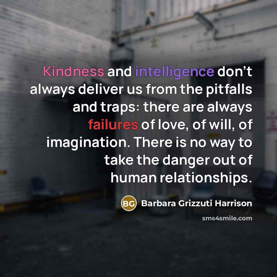 “Kindness and intelligence don't always deliver us from the pitfalls and traps: there are always failures of love, of will, of imagination. There is no way to take the danger out of human relationships.” quote by Barbara Grizzuti Harrison