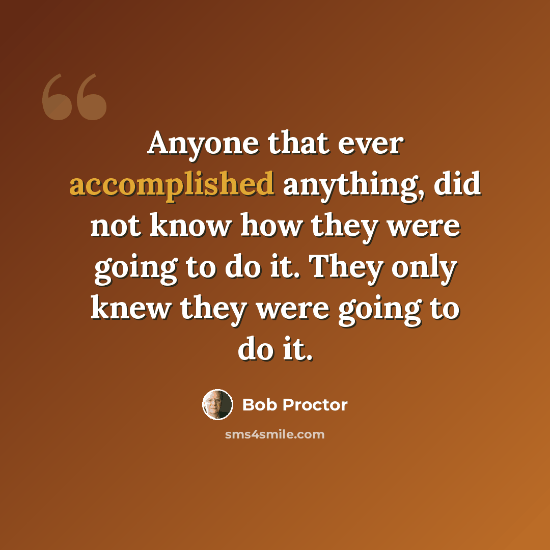 “Anyone that ever accomplished anything, did not know how they were going to do it. They only knew they were going to do it.” quote by Bob Proctor