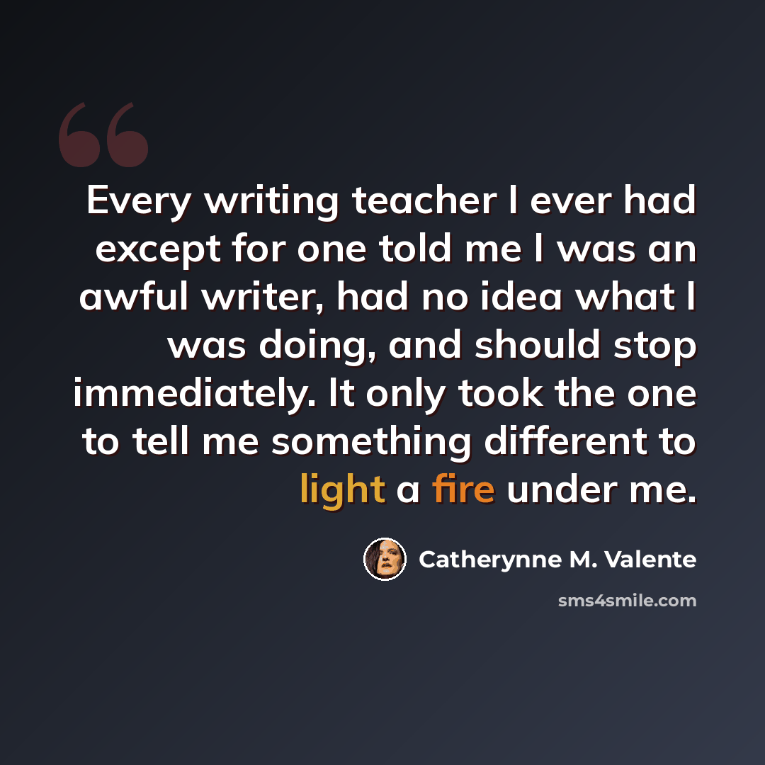 “Every writing teacher I ever had except for one told me I was an awful writer, had no idea what I was doing, and should stop immediately. It only took the one to tell me something different to light a fire under me.” quote by Catherynne M. Valente