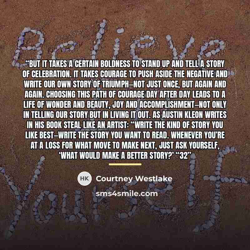 “But it takes a certain boldness to stand up and tell a story of celebration. It takes courage to push aside the negative and write our own story of triumph—not just once, but again and again. Choosing this path of courage day after day leads to a life of wonder and beauty, joy and…” quote by Courtney Westlake
