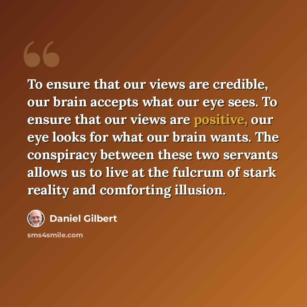 “To ensure that our views are credible, our brain accepts what our eye sees. To ensure that our views are positive, our eye looks for what our brain wants. The conspiracy between these two servants allows us to live at the fulcrum of stark reality and comforting illusion.” quote by Daniel Gilbert