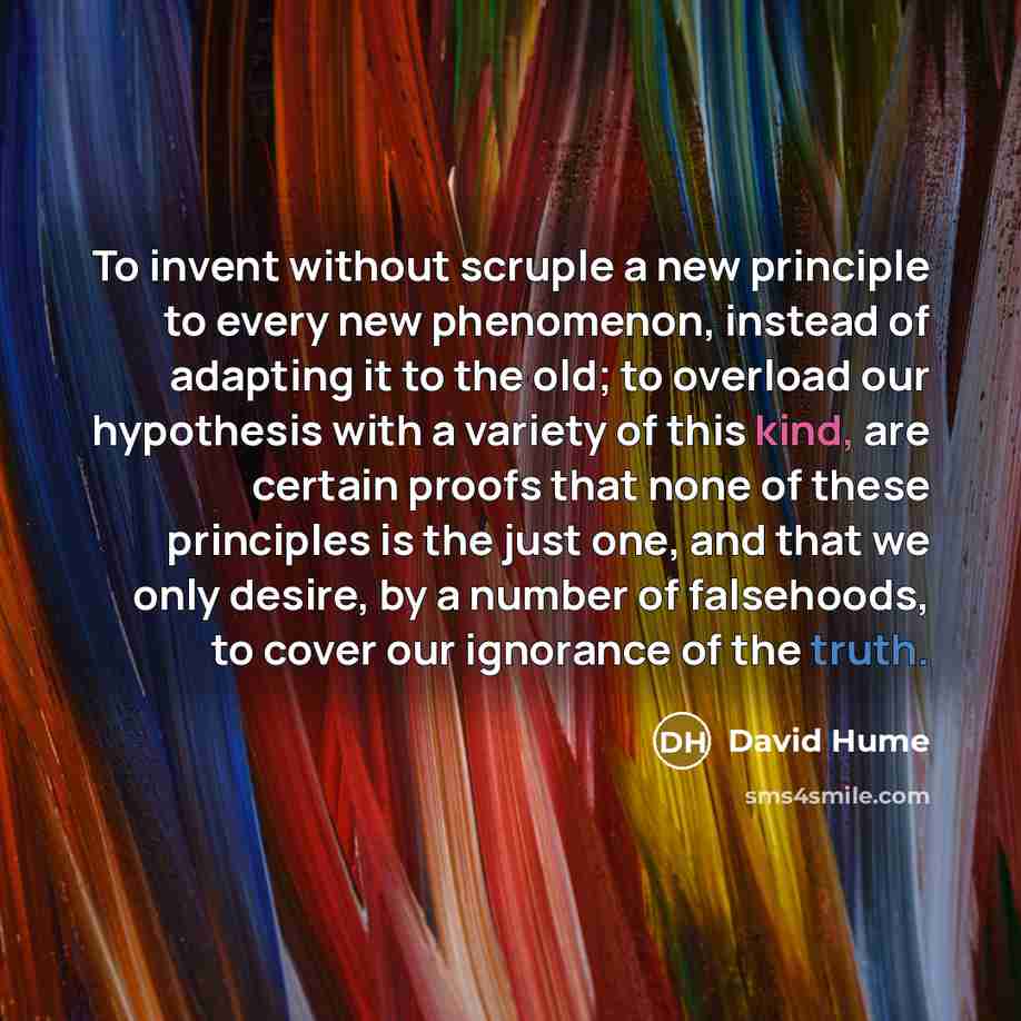 “To invent without scruple a new principle to every new phenomenon, instead of adapting it to the old; to overload our hypothesis with a variety of this kind, are certain proofs that none of these principles is the just one, and that we only desire, by a number of falsehoods, to cover our ignorance…” quote by David Hume