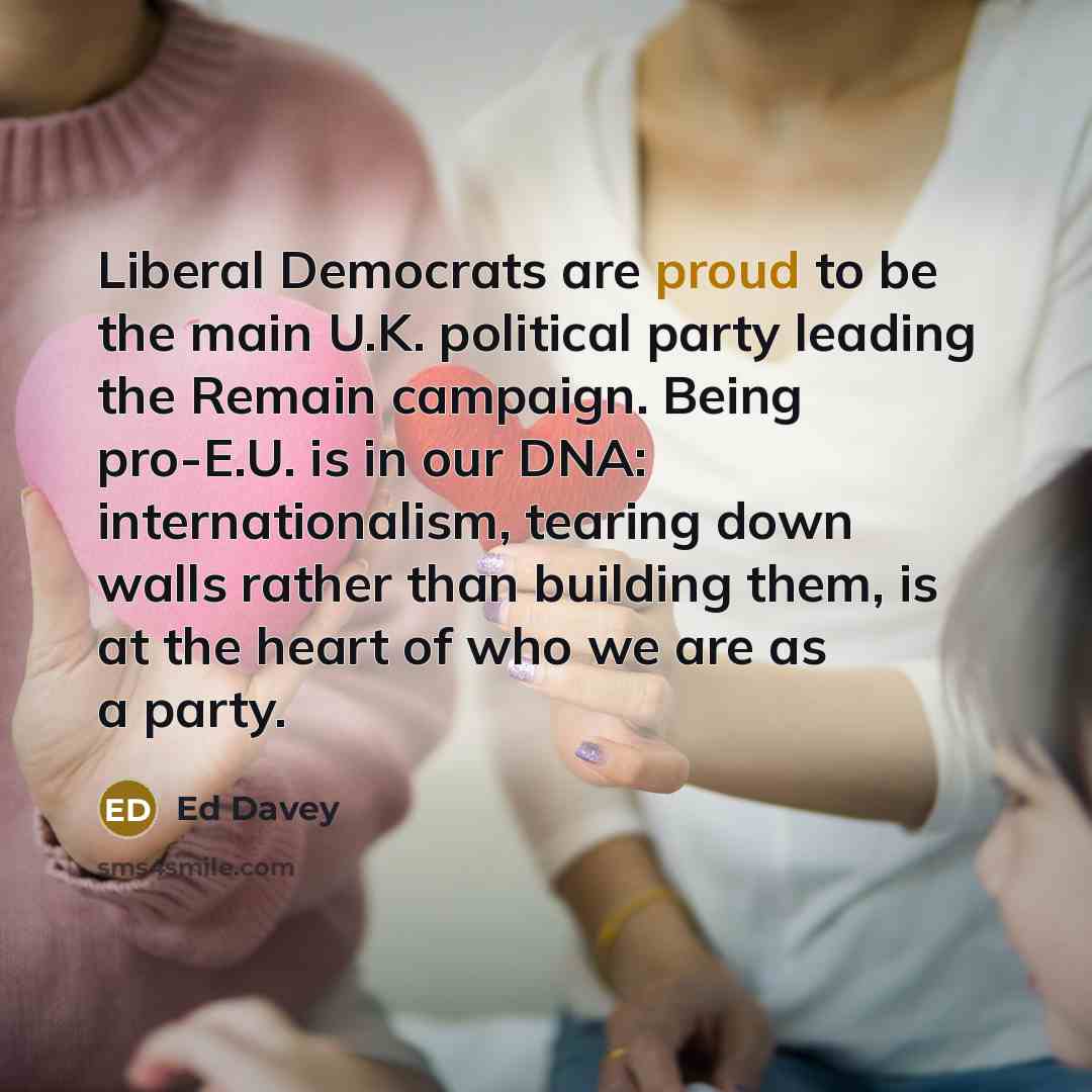 “Liberal Democrats are proud to be the main U.K. political party leading the Remain campaign. Being pro-E.U. is in our DNA: internationalism, tearing down walls rather than building them, is at the heart of who we are as a party.” quote by Ed Davey