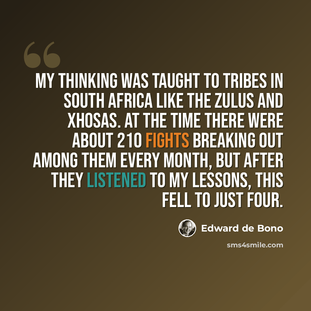 “My thinking was taught to tribes in South Africa like the Zulus and Xhosas. At the time there were about 210 fights breaking out among them every month, but after they listened to my lessons, this fell to just four.” quote by Edward de Bono