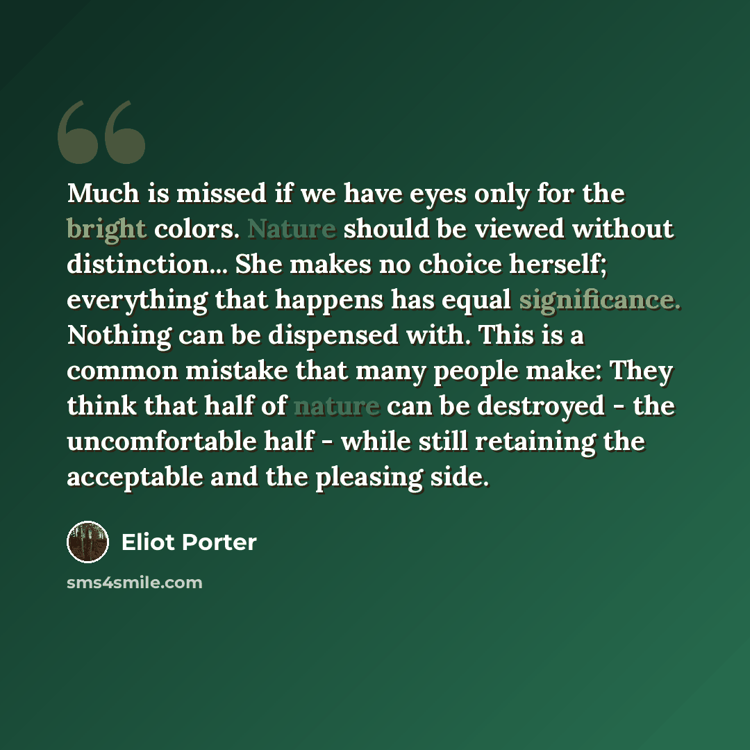 “Much is missed if we have eyes only for the bright colors. Nature should be viewed without distinction... She makes no choice herself; everything that happens has equal significance. Nothing can be dispensed with. This is a common mistake that many people make: They think that half of nature can…” quote by Eliot Porter