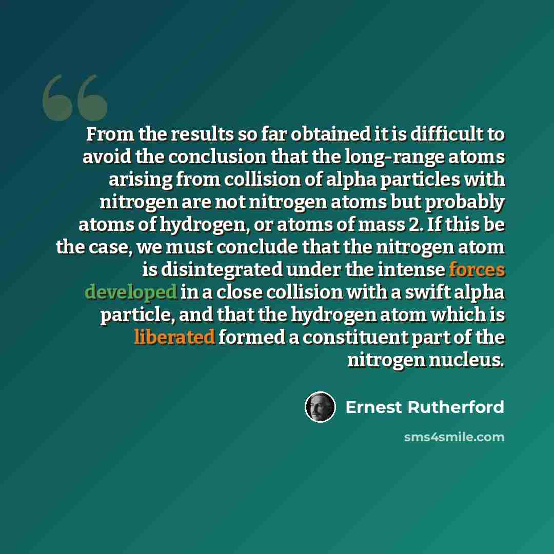 “From the results so far obtained it is difficult to avoid the conclusion that the long-range atoms arising from collision of alpha particles with nitrogen are not nitrogen atoms but probably atoms of hydrogen, or atoms of mass 2. If this be the case, we must conclude that the nitrogen atom is…” quote by Ernest Rutherford