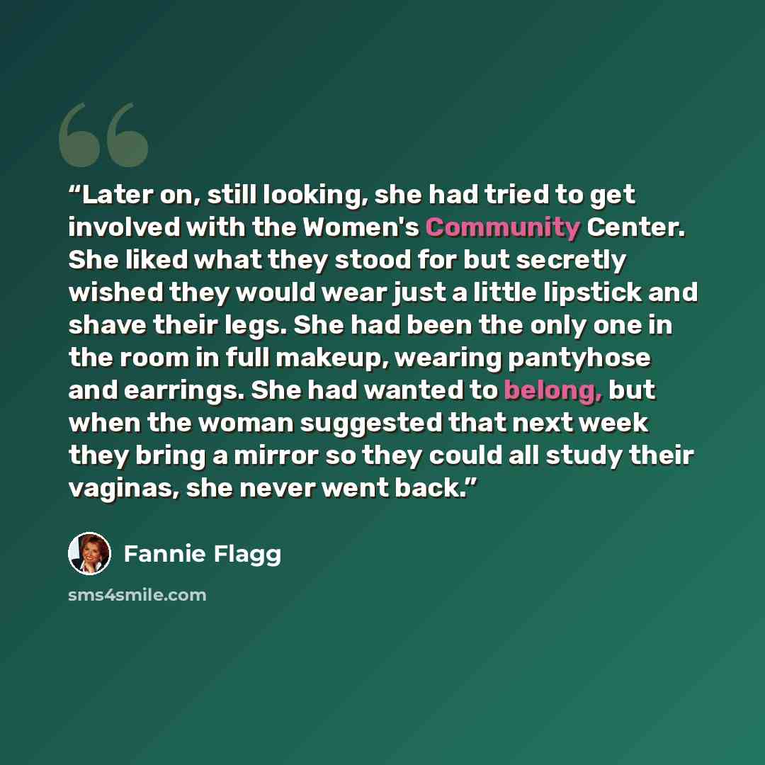 “Later on, still looking, she had tried to get involved with the Women's Community Center. She liked what they stood for but secretly wished they would wear just a little lipstick and shave their legs. She had been the only one in the room in full makeup, wearing pantyhose and earrings. She had…” quote by Fannie Flagg