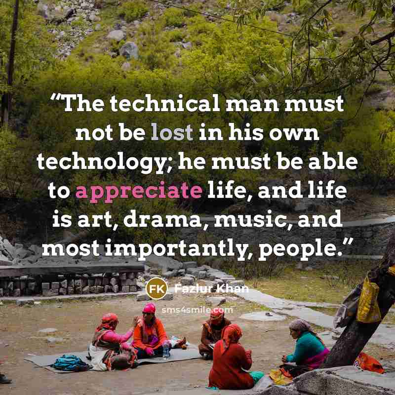 “The technical man must not be lost in his own technology; he must be able to appreciate life, and life is art, drama, music, and most importantly, people.” quote by Fazlur Khan