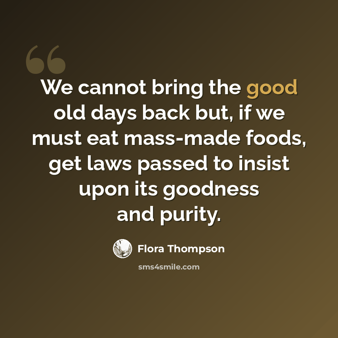“We cannot bring the good old days back but, if we must eat mass-made foods, get laws passed to insist upon its goodness and purity.” quote by Flora Thompson