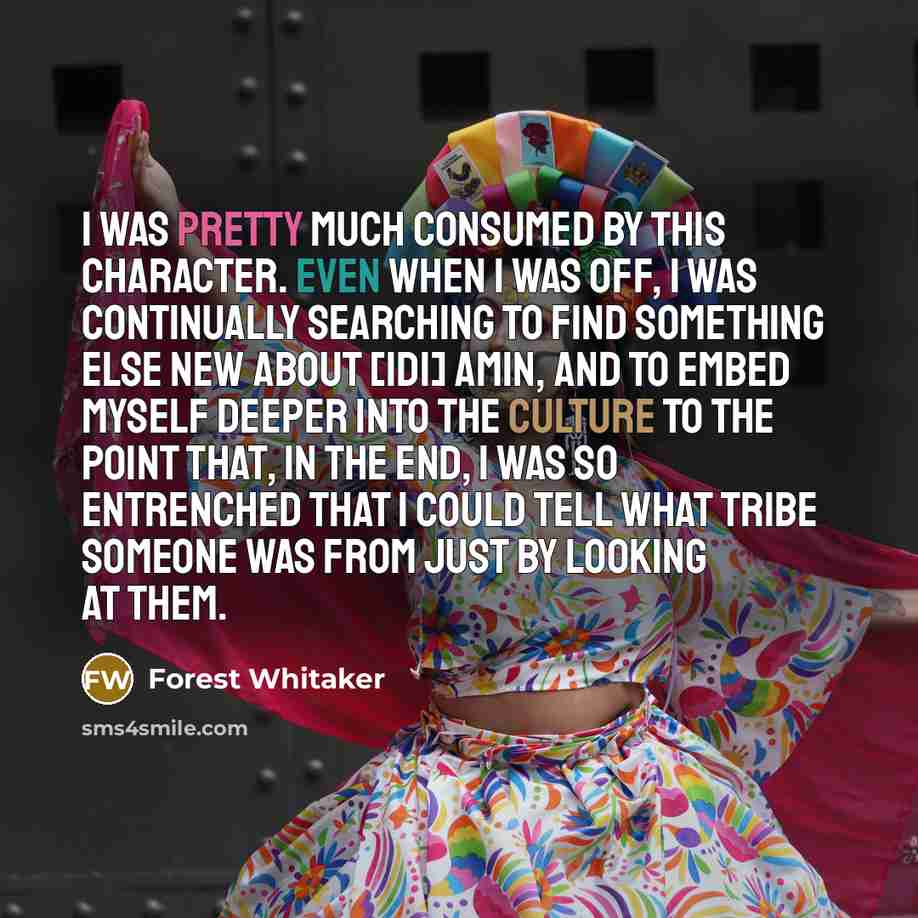 “I was pretty much consumed by this character. Even when I was off, I was continually searching to find something else new about [Idi] Amin, and to embed myself deeper into the culture to the point that, in the end, I was so entrenched that I could tell what tribe someone was from just by looking…” quote by Forest Whitaker