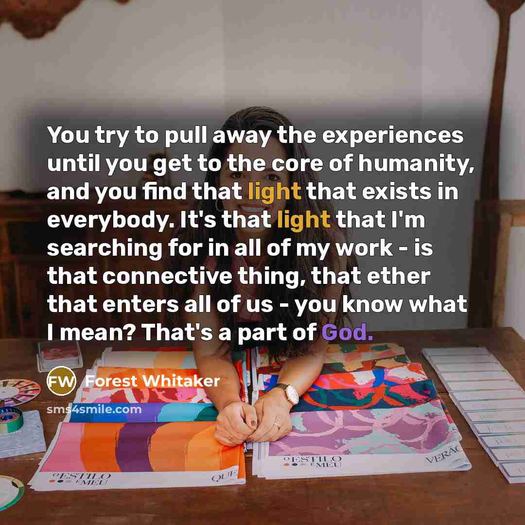 “You try to pull away the experiences until you get to the core of humanity, and you find that light that exists in everybody. It's that light that I'm searching for in all of my work - is that connective thing, that ether that enters all of us - you know what I mean? That's a part of God.” quote by Forest Whitaker
