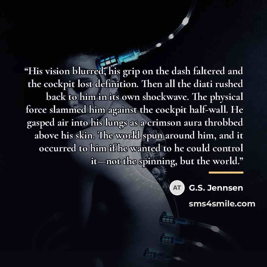 “His vision blurred, his grip on the dash faltered and the cockpit lost definition. Then all the diati rushed back to him in its own shockwave. The physical force slammed him against the cockpit half-wall. He gasped air into his lungs as a crimson aura throbbed above his skin. The world spun around…” quote by G.S. Jennsen