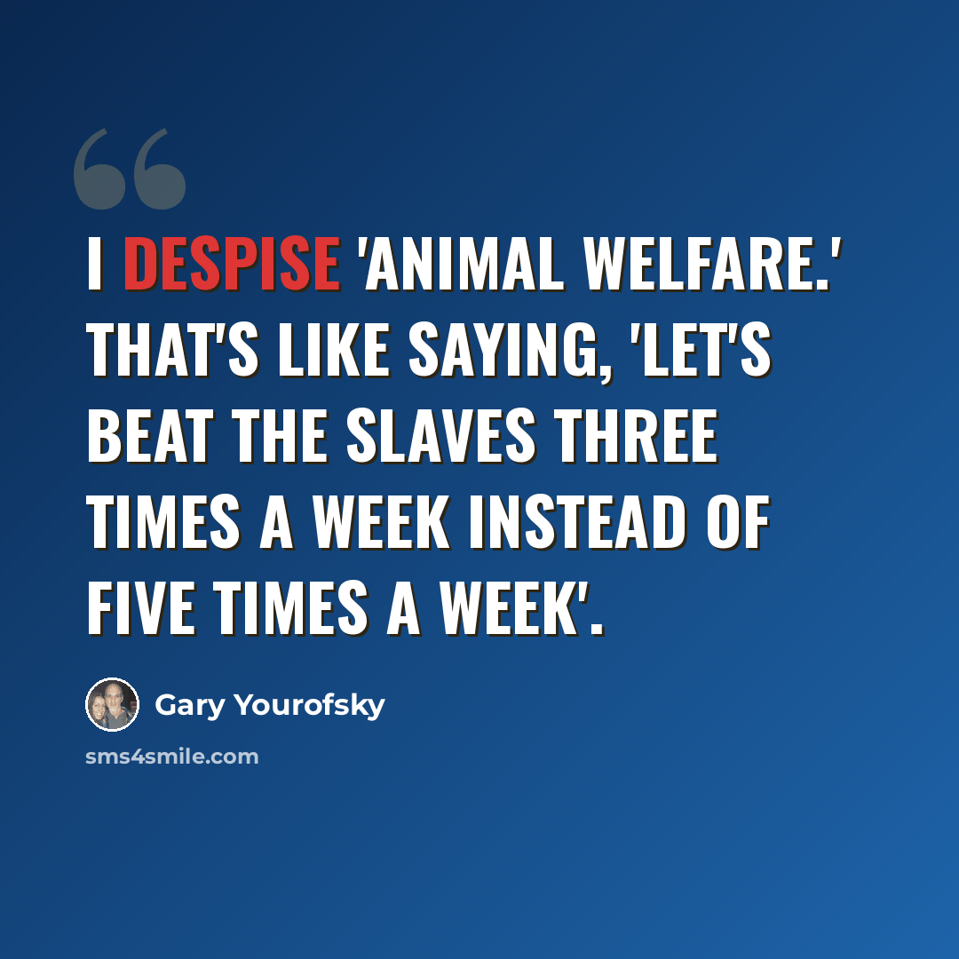 “I despise 'animal welfare.' That's like saying, 'Let's beat the slaves three times a week instead of five times a week'.” quote by Gary Yourofsky