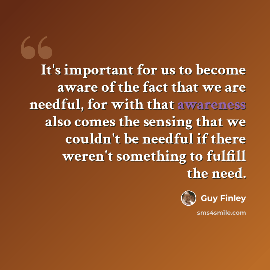 “It's important for us to become aware of the fact that we are needful, for with that awareness also comes the sensing that we couldn't be needful if there weren't something to fulfill the need.” quote by Guy Finley