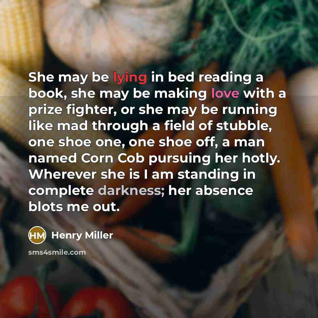 “She may be lying in bed reading a book, she may be making love with a prize fighter, or she may be running like mad through a field of stubble, one shoe one, one shoe off, a man named Corn Cob pursuing her hotly. Wherever she is I am standing in complete darkness; her absence blots me out.” quote by Henry Miller