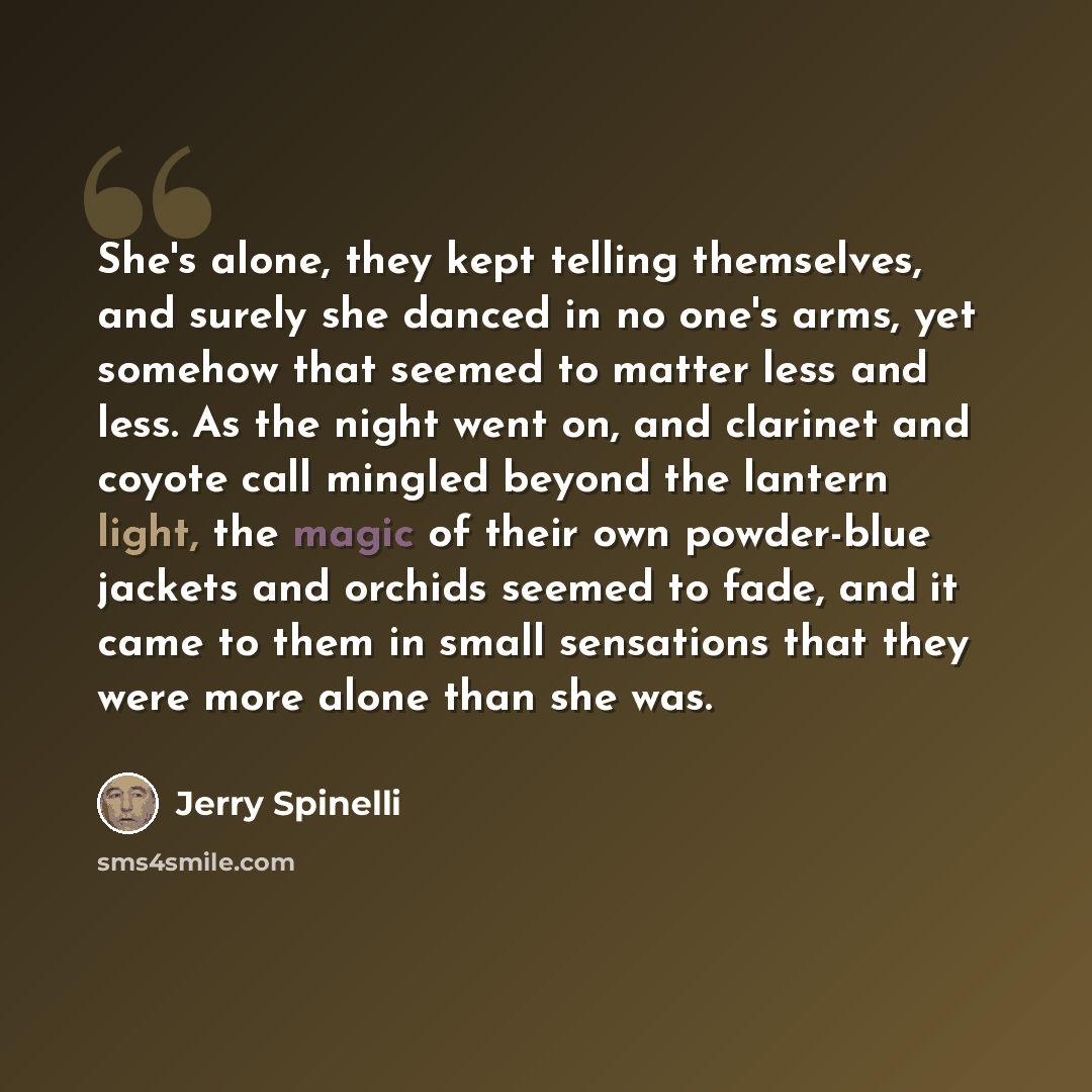 “She's alone, they kept telling themselves, and surely she danced in no one's arms, yet somehow that seemed to matter less and less. As the night went on, and clarinet and coyote call mingled beyond the lantern light, the magic of their own powder-blue jackets and orchids seemed to fade, and it…” quote by Jerry Spinelli