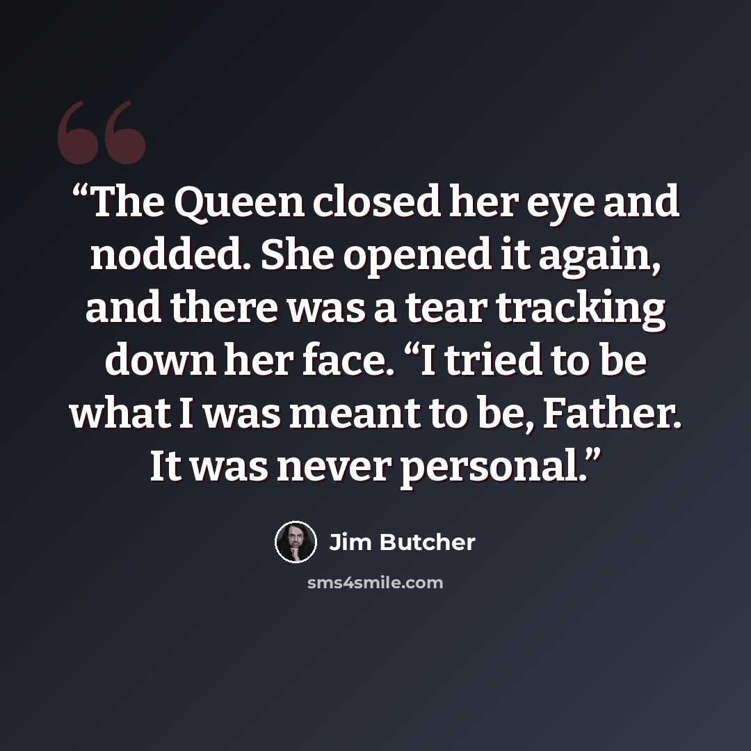 “The Queen closed her eye and nodded. She opened it again, and there was a tear tracking down her face. “I tried to be what I was meant to be, Father. It was never personal.” quote by Jim Butcher