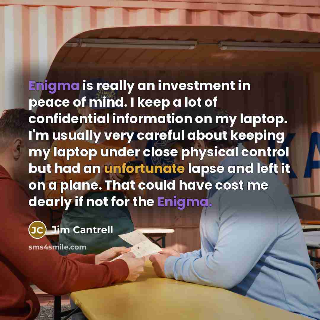 “Enigma is really an investment in peace of mind. I keep a lot of confidential information on my laptop. I'm usually very careful about keeping my laptop under close physical control but had an unfortunate lapse and left it on a plane. That could have cost me dearly if not for the Enigma.” quote by Jim Cantrell