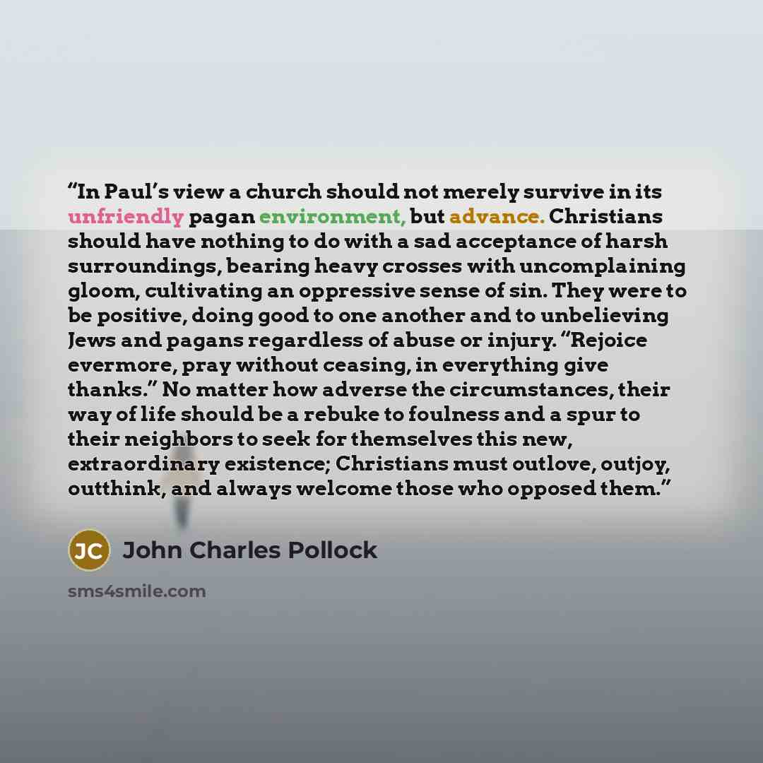 “In Paul’s view a church should not merely survive in its unfriendly pagan environment, but advance. Christians should have nothing to do with a sad acceptance of harsh surroundings, bearing heavy crosses with uncomplaining gloom, cultivating an oppressive sense of sin. They were to be positive…” quote by John Charles Pollock