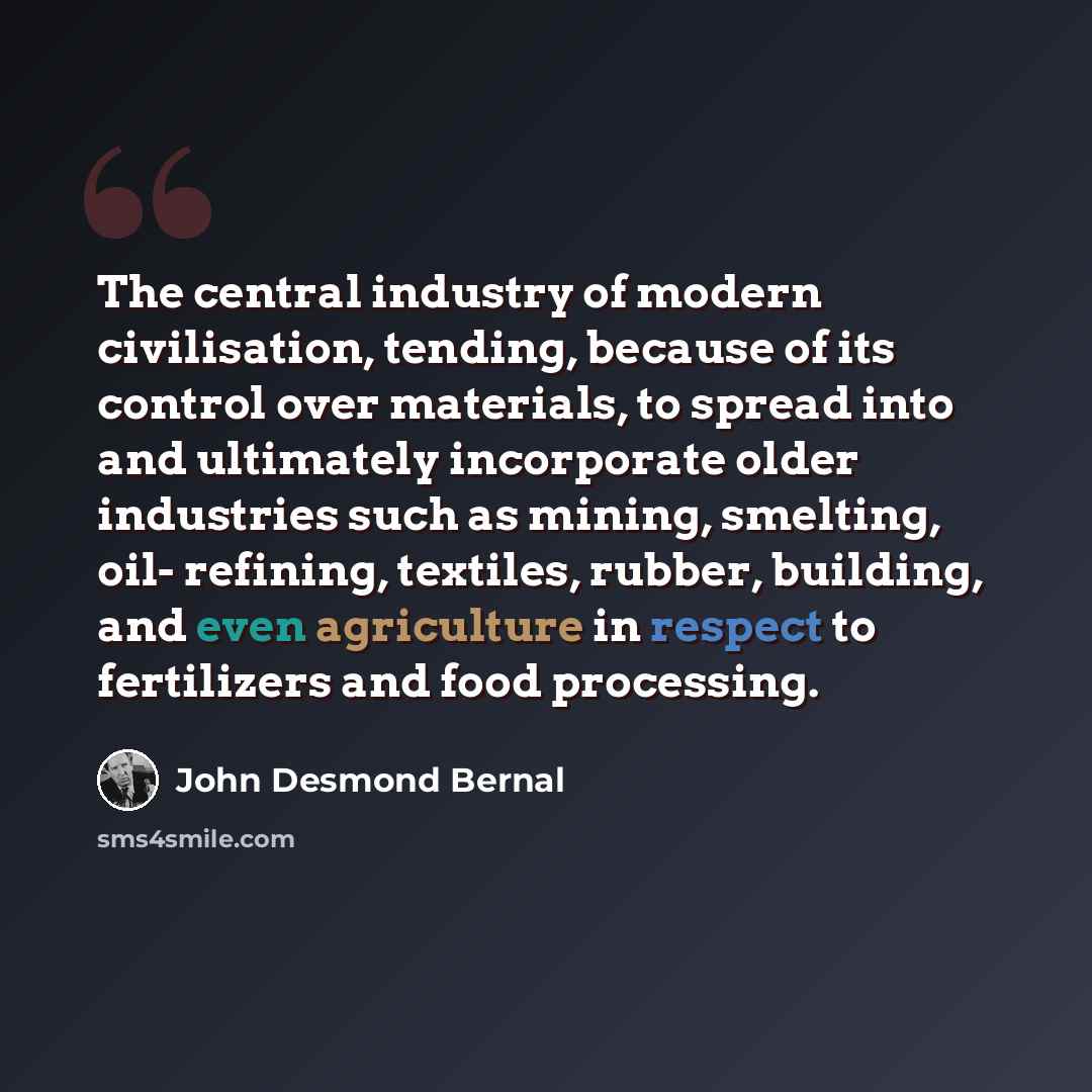 “The central industry of modern civilisation, tending, because of its control over materials, to spread into and ultimately incorporate older industries such as mining, smelting, oil- refining, textiles, rubber, building, and even agriculture in respect to fertilizers and food processing.” quote by John Desmond Bernal