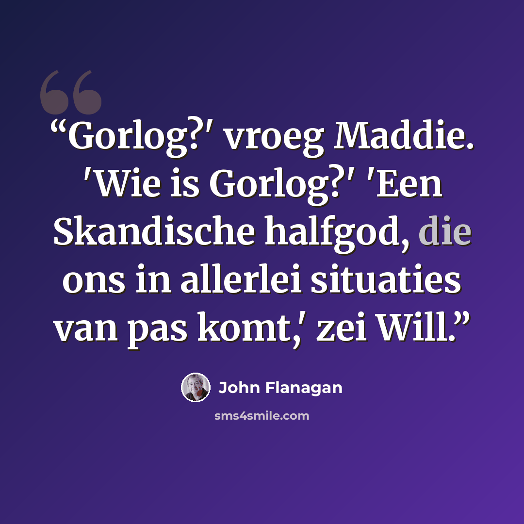 “Gorlog?' vroeg Maddie. 'Wie is Gorlog?' 'Een Skandische halfgod, die ons in allerlei situaties van pas komt,' zei Will.” quote by John Flanagan