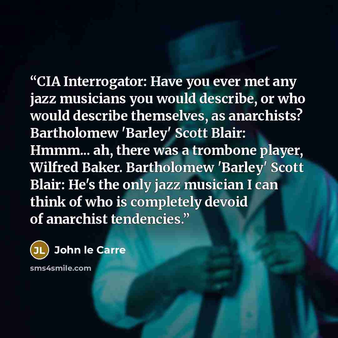 “CIA Interrogator: Have you ever met any jazz musicians you would describe, or who would describe themselves, as anarchists? Bartholomew 'Barley' Scott Blair: Hmmm... ah, there was a trombone player, Wilfred Baker. Bartholomew 'Barley' Scott Blair: He's the only jazz musician I can think of who is…” quote by John le Carré
