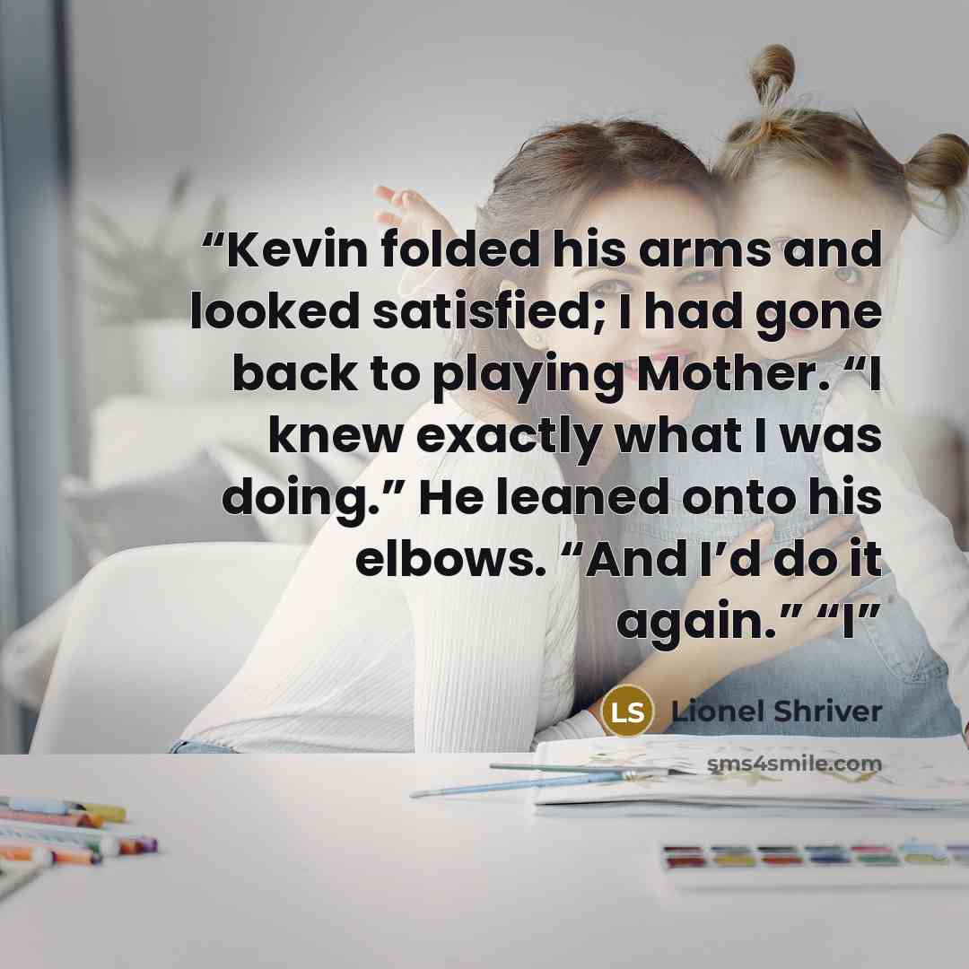 “Kevin folded his arms and looked satisfied; I had gone back to playing Mother. “I knew exactly what I was doing.” He leaned onto his elbows. “And I’d do it again.” “I” quote by Lionel Shriver