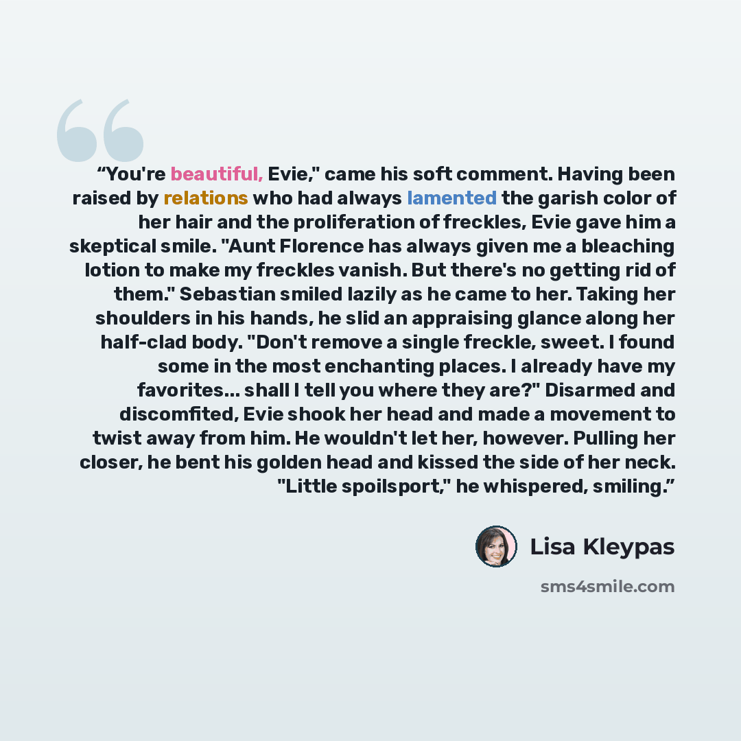 “You're beautiful, Evie," came his soft comment. Having been raised by relations who had always lamented the garish color of her hair and the proliferation of freckles, Evie gave him a skeptical smile. "Aunt Florence has always given me a bleaching lotion to make my freckles vanish. But there's no…” quote by Lisa Kleypas