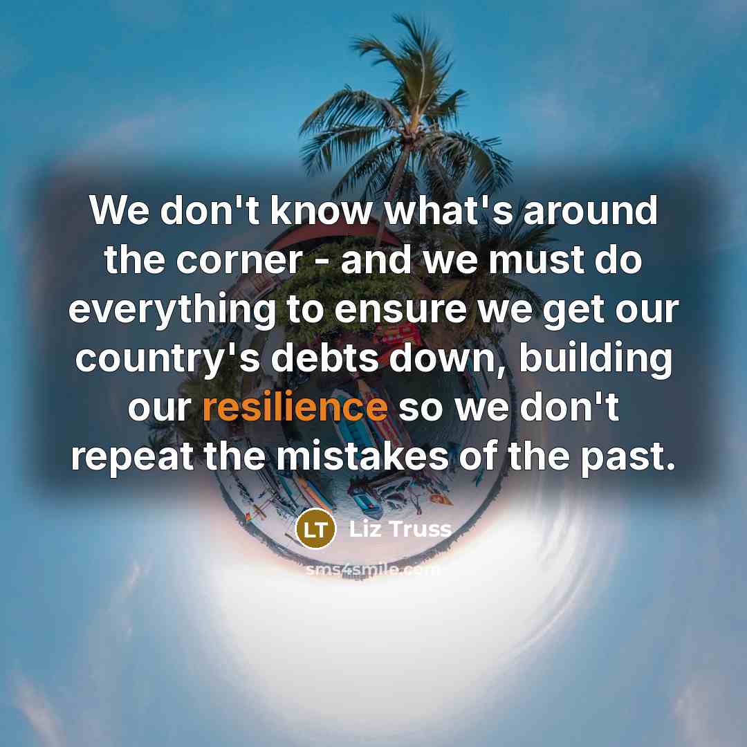 “We don't know what's around the corner - and we must do everything to ensure we get our country's debts down, building our resilience so we don't repeat the mistakes of the past.” quote by Liz Truss