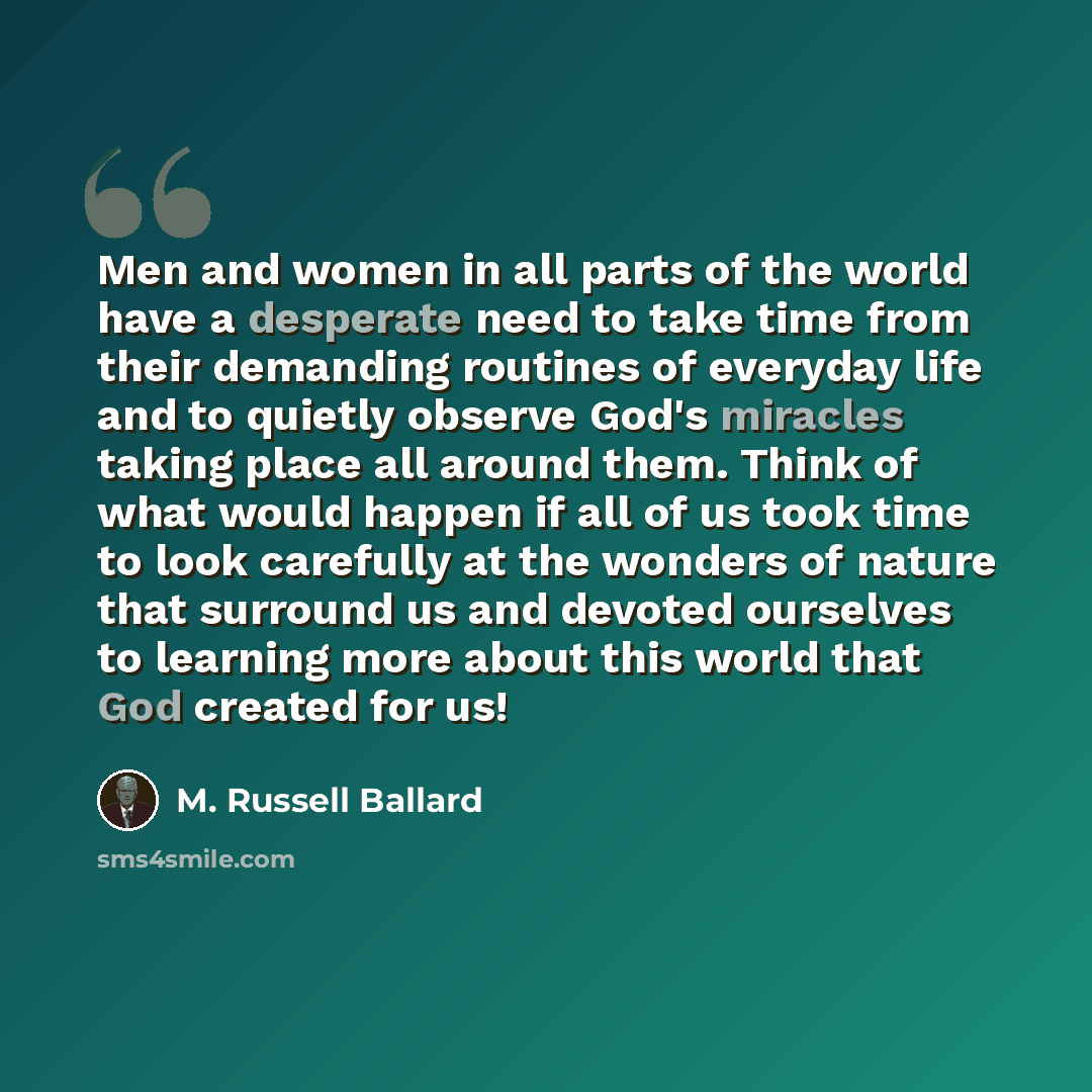 “Men and women in all parts of the world have a desperate need to take time from their demanding routines of everyday life and to quietly observe God's miracles taking place all around them. Think of what would happen if all of us took time to look carefully at the wonders of nature that surround…” quote by M. Russell Ballard