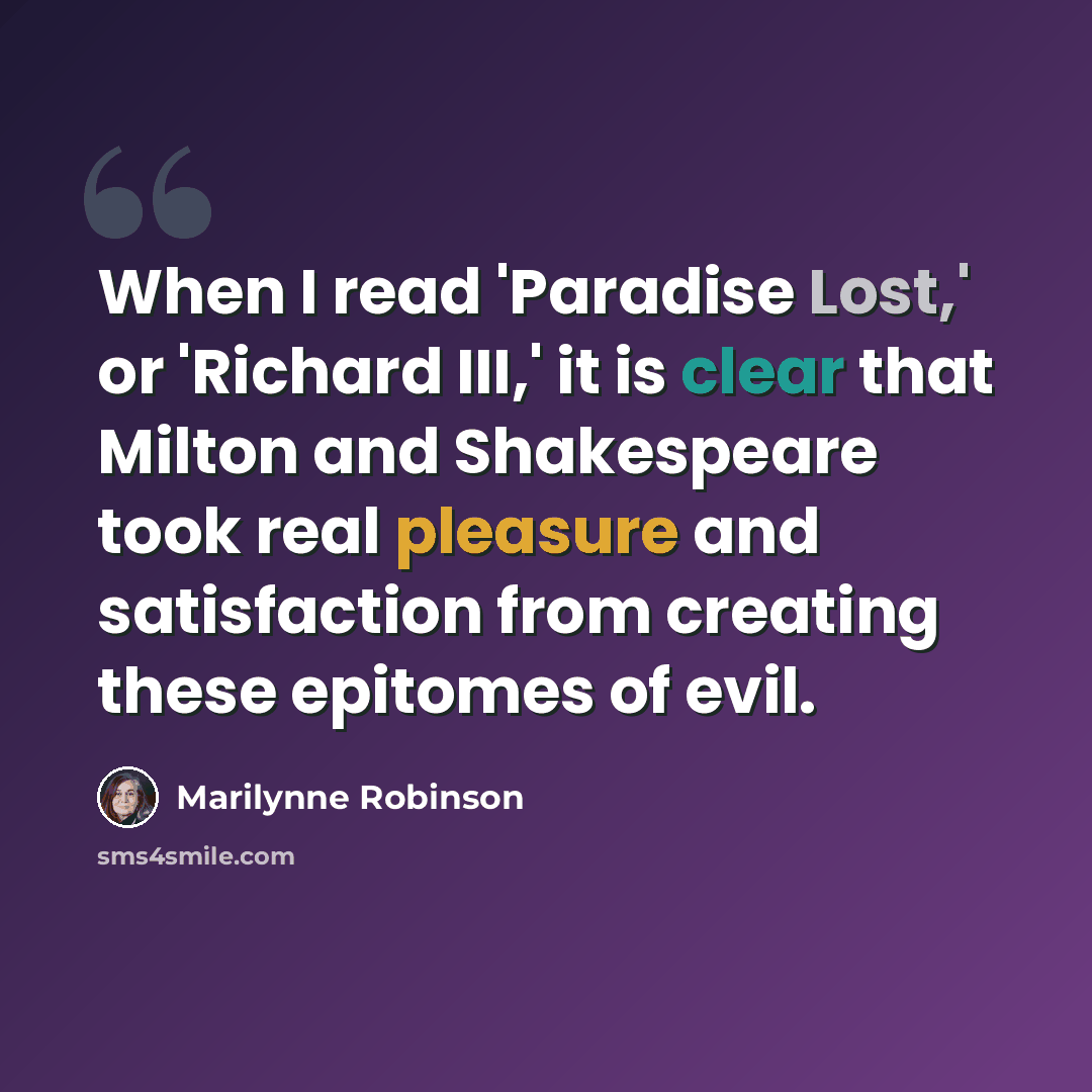 “When I read 'Paradise Lost,' or 'Richard III,' it is clear that Milton and Shakespeare took real pleasure and satisfaction from creating these epitomes of evil.” quote by Marilynne Robinson