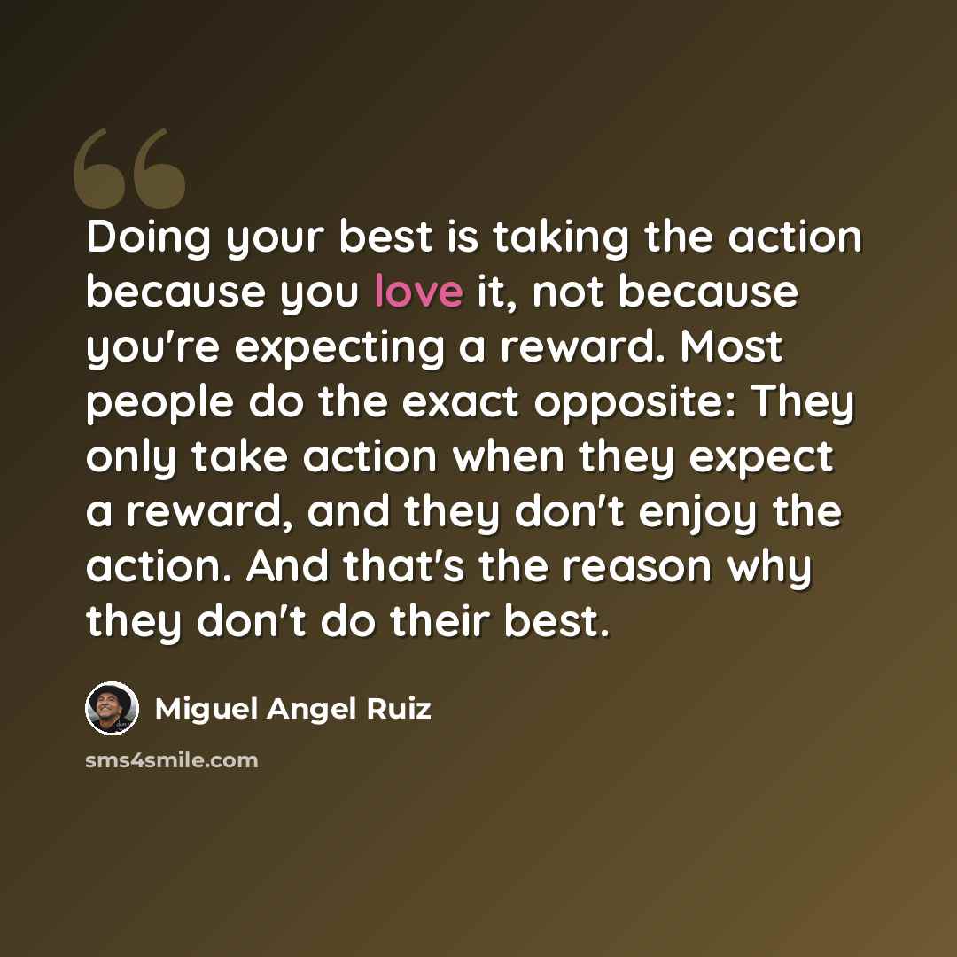 “Doing your best is taking the action because you love it, not because you're expecting a reward. Most people do the exact opposite: They only take action when they expect a reward, and they don't enjoy the action. And that's the reason why they don't do their best.” quote by Miguel Angel Ruiz
