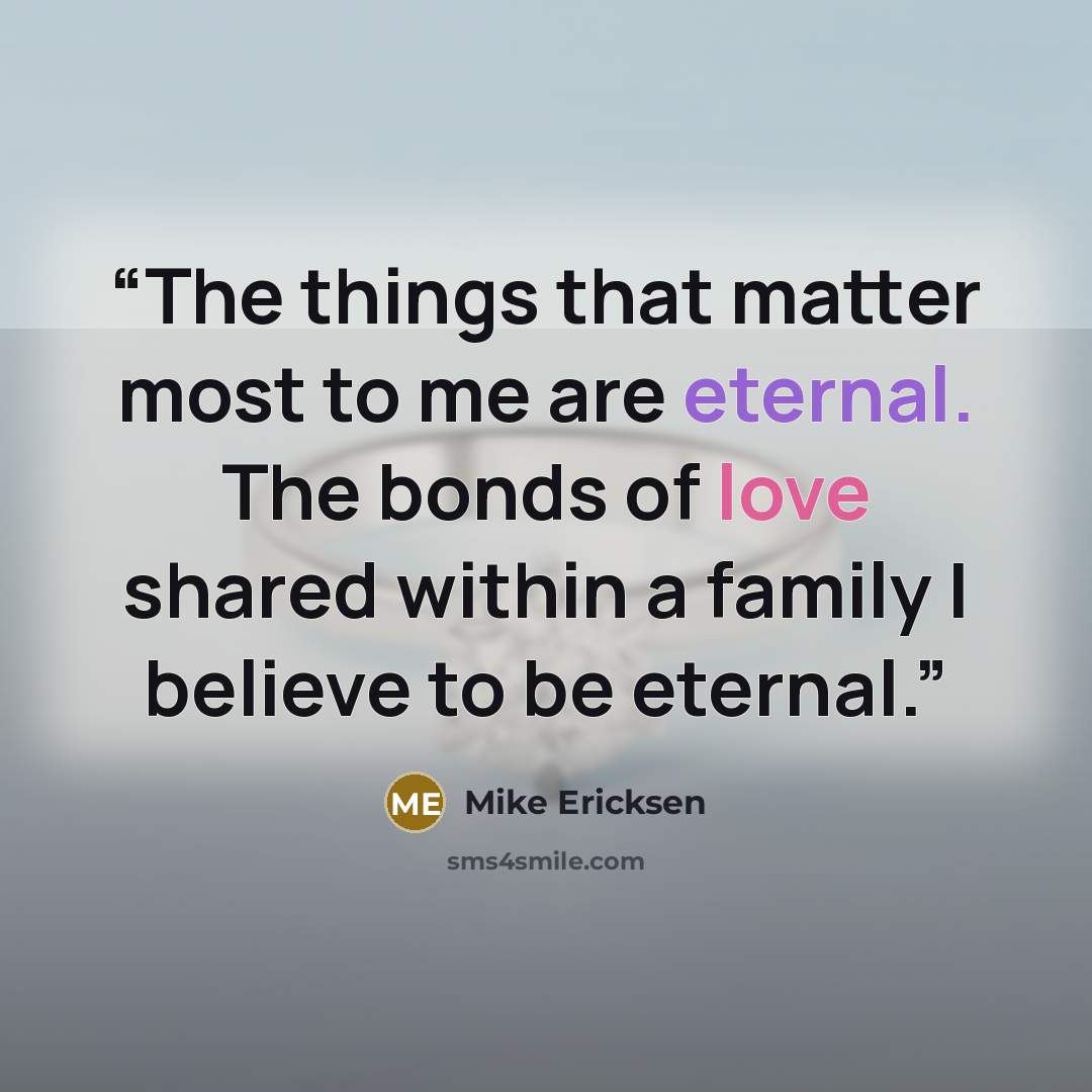 “The things that matter most to me are eternal. The bonds of love shared within a family I believe to be eternal.” quote by Mike Ericksen