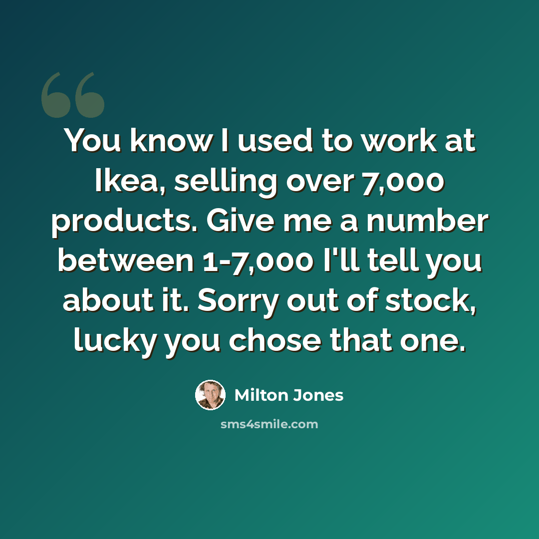 “You know I used to work at Ikea, selling over 7,000 products. Give me a number between 1-7,000 I'll tell you about it. Sorry out of stock, lucky you chose that one.” quote by Milton Jones