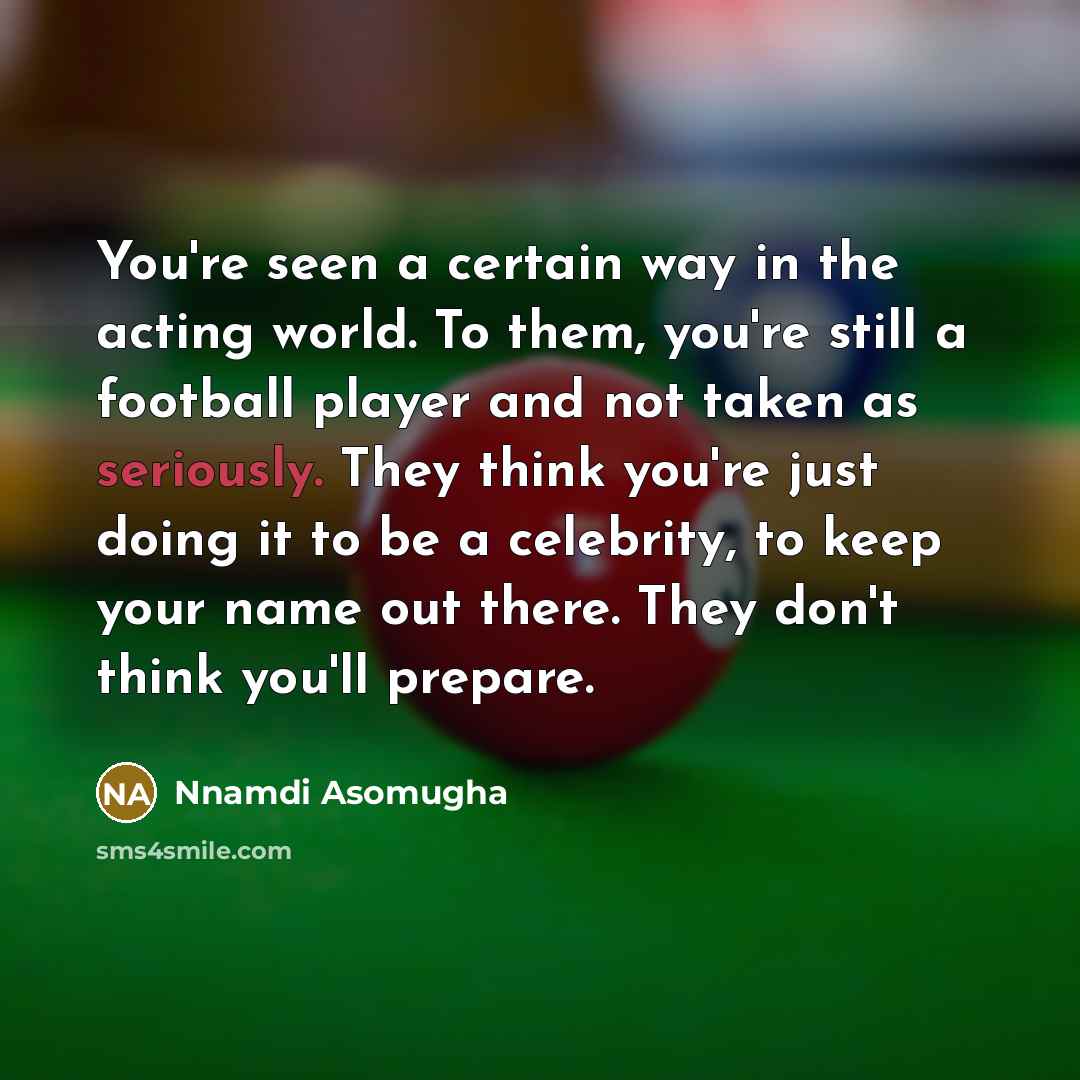 “You're seen a certain way in the acting world. To them, you're still a football player and not taken as seriously. They think you're just doing it to be a celebrity, to keep your name out there. They don't think you'll prepare.” quote by Nnamdi Asomugha