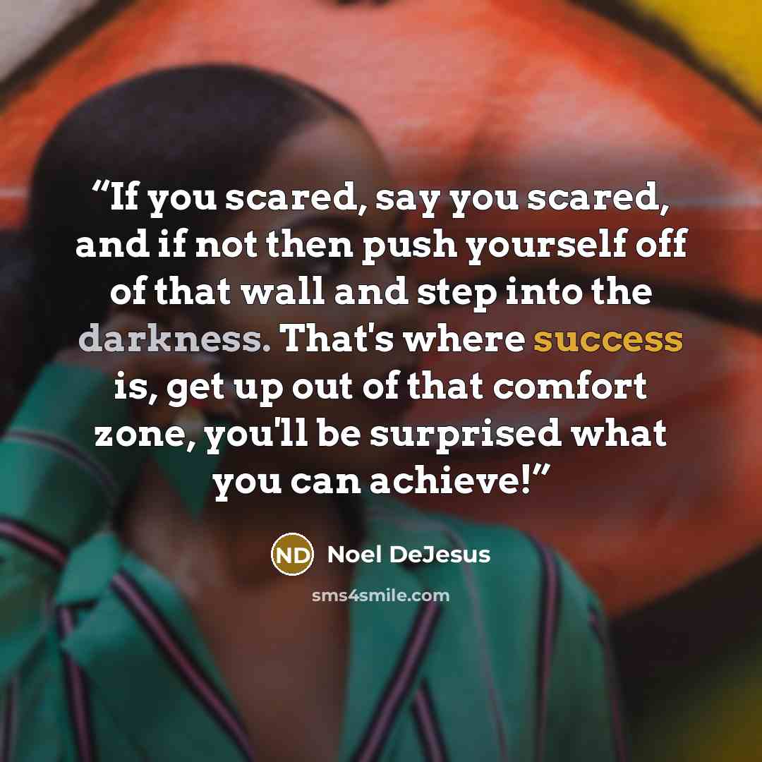 “If you scared, say you scared, and if not then push yourself off of that wall and step into the darkness. That's where success is, get up out of that comfort zone, you'll be surprised what you can achieve!” quote by Noel DeJesus