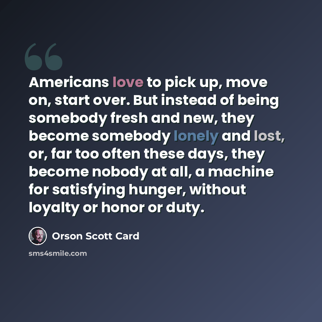 “Americans love to pick up, move on, start over. But instead of being somebody fresh and new, they become somebody lonely and lost, or, far too often these days, they become nobody at all, a machine for satisfying hunger, without loyalty or honor or duty.” quote by Orson Scott Card