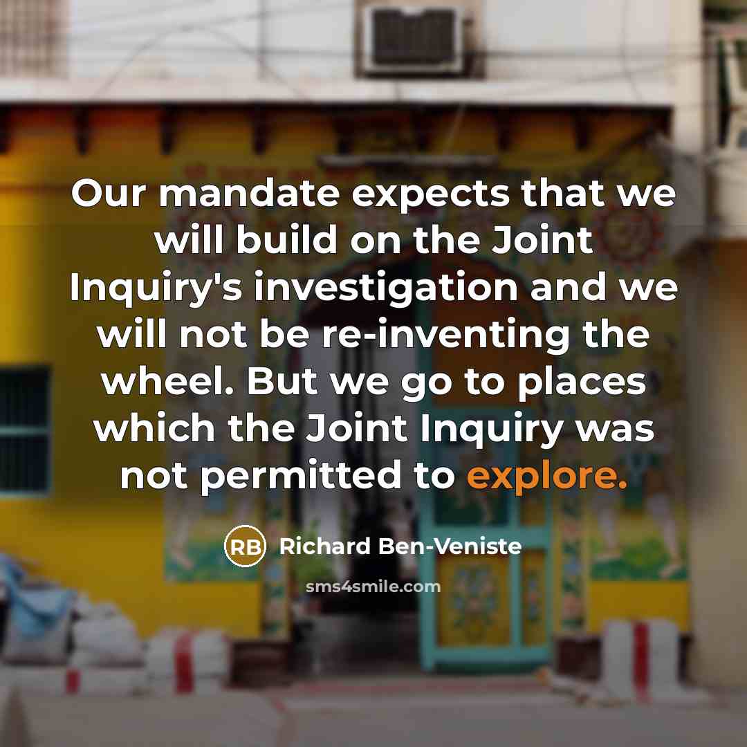 “Our mandate expects that we will build on the Joint Inquiry's investigation and we will not be re-inventing the wheel. But we go to places which the Joint Inquiry was not permitted to explore.” quote by Richard Ben-Veniste