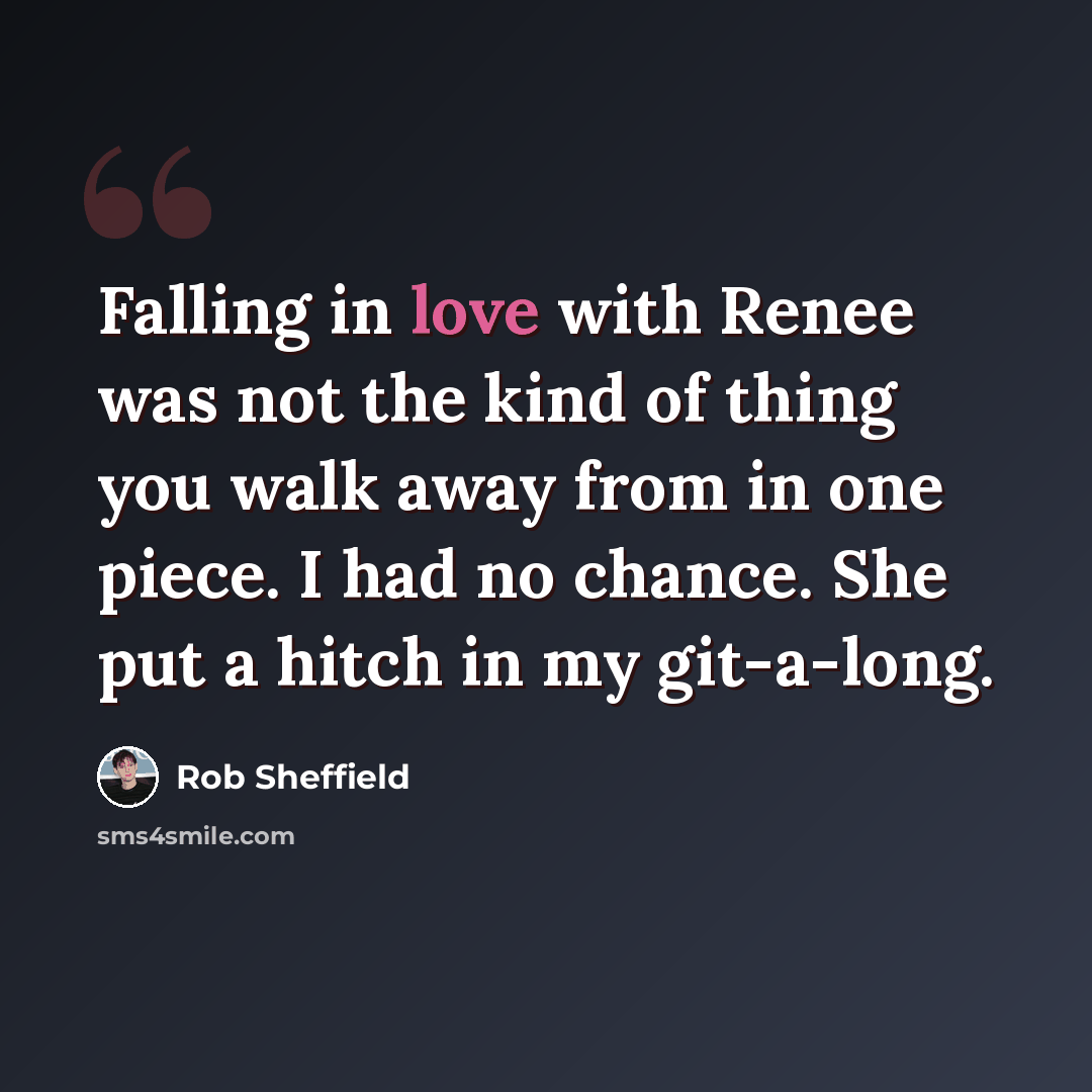 “Falling in love with Renee was not the kind of thing you walk away from in one piece. I had no chance. She put a hitch in my git-a-long.” quote by Rob Sheffield